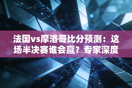 法国vs摩洛哥比分预测：这场半决赛谁会赢？专家深度分析！