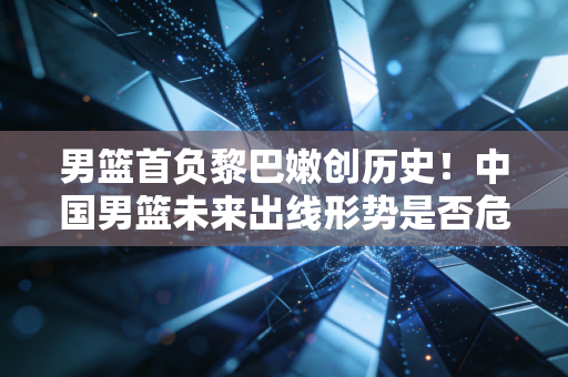 男篮首负黎巴嫩创历史！中国男篮未来出线形势是否危险？