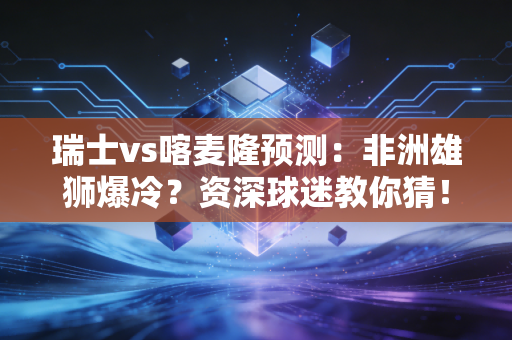 瑞士vs喀麦隆预测：非洲雄狮爆冷？资深球迷教你猜！