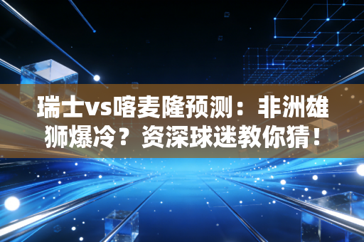 瑞士vs喀麦隆预测：非洲雄狮爆冷？资深球迷教你猜！