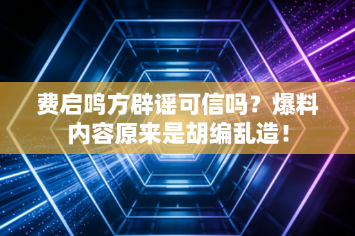 费启鸣方辟谣可信吗？爆料内容原来是胡编乱造！