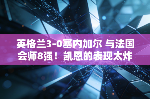 英格兰3-0塞内加尔 与法国会师8强！凯恩的表现太炸了！
