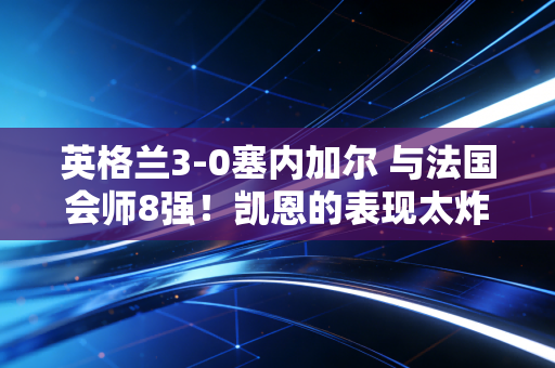 英格兰3-0塞内加尔 与法国会师8强！凯恩的表现太炸了！