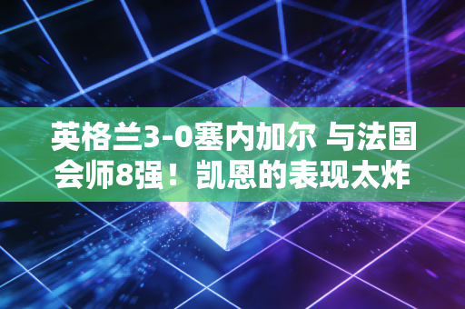 英格兰3-0塞内加尔 与法国会师8强！凯恩的表现太炸了！