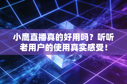 小鹰直播真的好用吗？听听老用户的使用真实感受！