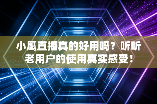 小鹰直播真的好用吗？听听老用户的使用真实感受！