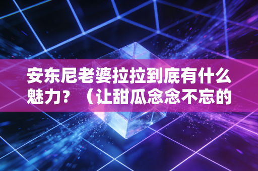 安东尼老婆拉拉到底有什么魅力？（让甜瓜念念不忘的原因）