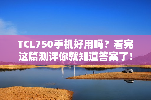 TCL750手机好用吗？看完这篇测评你就知道答案了！