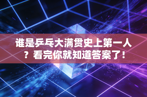 谁是乒乓大满贯史上第一人?看完你就知道答案了!