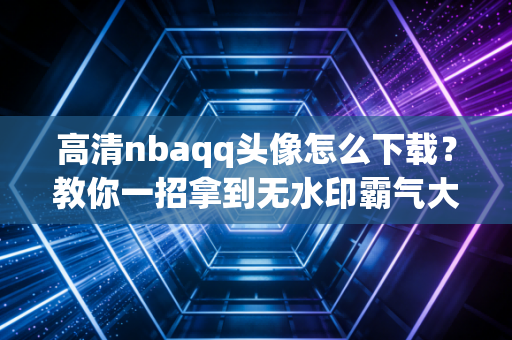 高清nbaqq头像怎么下载？教你一招拿到无水印霸气大图！