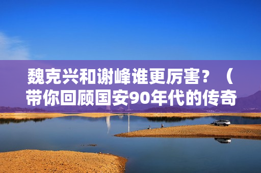 魏克兴和谢峰谁更厉害？（带你回顾国安90年代的传奇故事）