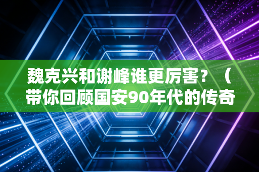 魏克兴和谢峰谁更厉害？（带你回顾国安90年代的传奇故事）