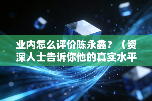 业内怎么评价陈永鑫？（资深人士告诉你他的真实水平）