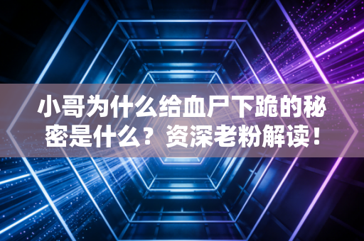 小哥为什么给血尸下跪的秘密是什么？资深老粉解读！