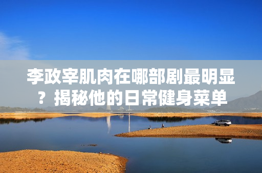 李政宰肌肉在哪部剧最明显？揭秘他的日常健身菜单