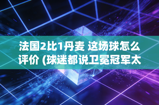法国2比1丹麦 这场球怎么评价 (球迷都说卫冕冠军太强了)
