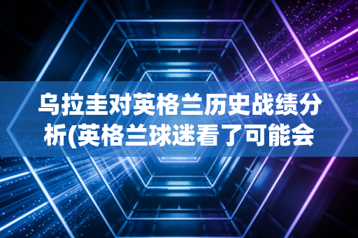 乌拉圭对英格兰历史战绩分析(英格兰球迷看了可能会沉默！)n3. 乌拉圭对英格兰有哪些巨星参战？(苏亚雷斯和鲁尼的巅峰对决！)n4. 乌拉圭对英格兰比赛时间定了！高清直播收看指南你快收藏！n5. 乌拉圭对英格兰战术深度剖析(谁的防守反击更加奏效？)n6. 乌拉圭对英格兰经典回顾(苏亚雷斯梅开二度让英格兰出局！)