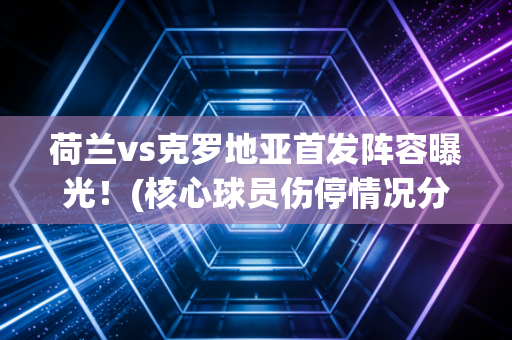 荷兰vs克罗地亚首发阵容曝光！(核心球员伤停情况分析)