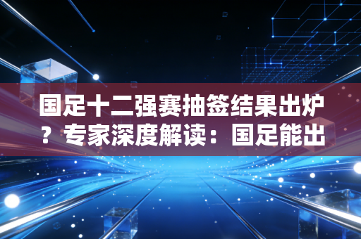 国足十二强赛抽签结果出炉？专家深度解读：国足能出线吗？