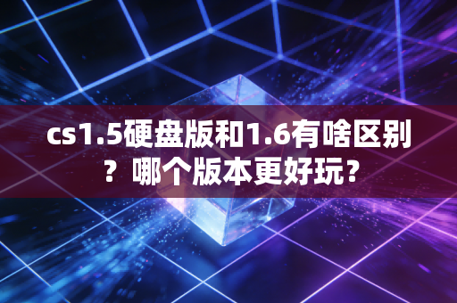 cs1.5硬盘版和1.6有啥区别？哪个版本更好玩？