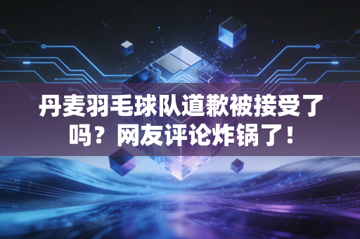 丹麦羽毛球队道歉被接受了吗？网友评论炸锅了！