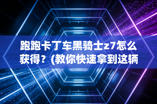 跑跑卡丁车黑骑士z7怎么获得？(教你快速拿到这辆传说级神车！)