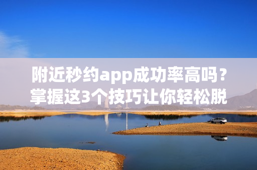 附近秒约app成功率高吗？掌握这3个技巧让你轻松脱单！