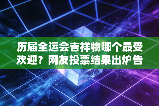 历届全运会吉祥物哪个最受欢迎？网友投票结果出炉告诉你