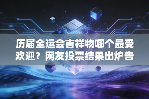 历届全运会吉祥物哪个最受欢迎？网友投票结果出炉告诉你