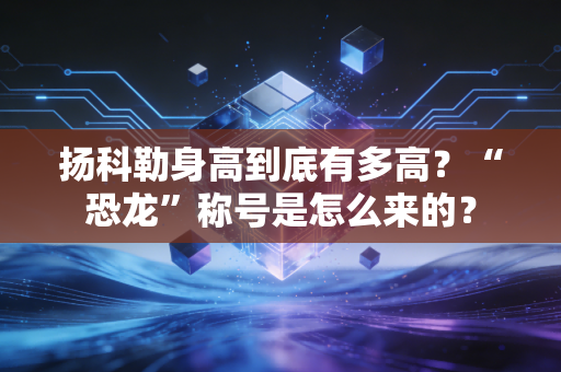 扬科勒身高到底有多高？“恐龙”称号是怎么来的？