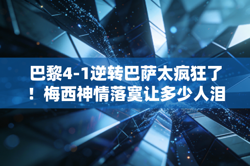 巴黎4-1逆转巴萨太疯狂了！梅西神情落寞让多少人泪目