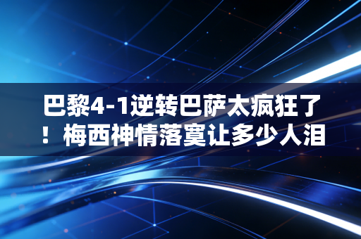 巴黎4-1逆转巴萨太疯狂了！梅西神情落寞让多少人泪目