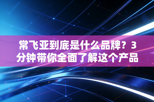 常飞亚到底是什么品牌？3分钟带你全面了解这个产品的所有细节