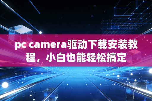 pc camera驱动下载安装教程，小白也能轻松搞定
