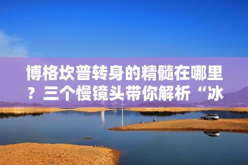 博格坎普转身的精髓在哪里？三个慢镜头带你解析“冰王子”的华丽技巧！