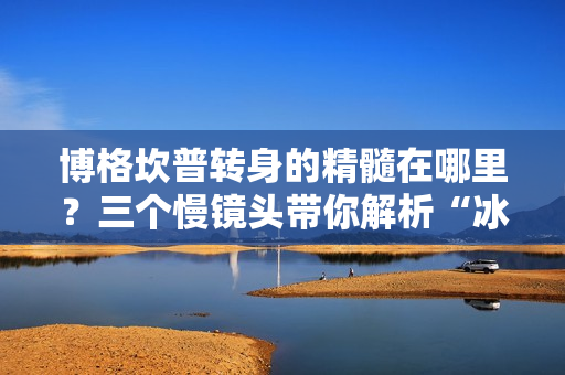 博格坎普转身的精髓在哪里？三个慢镜头带你解析“冰王子”的华丽技巧！