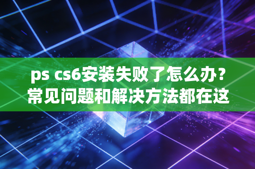 ps cs6安装失败了怎么办？常见问题和解决方法都在这里