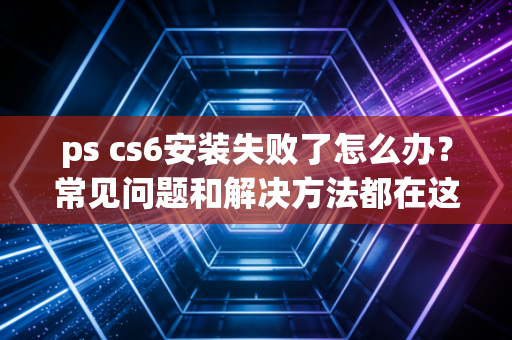 ps cs6安装失败了怎么办？常见问题和解决方法都在这里