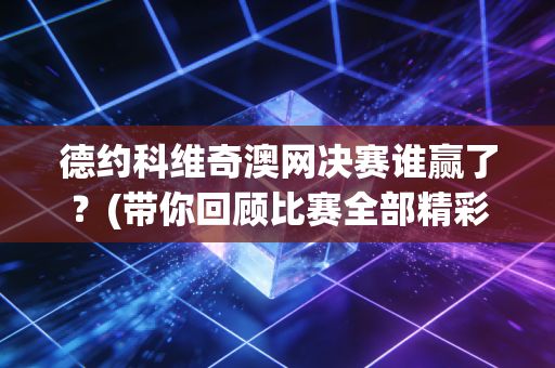 德约科维奇澳网决赛谁赢了？(带你回顾比赛全部精彩瞬间)