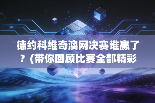 德约科维奇澳网决赛谁赢了？(带你回顾比赛全部精彩瞬间)