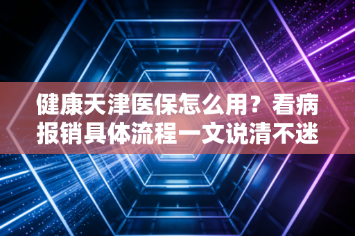 健康天津医保怎么用？看病报销具体流程一文说清不迷路！