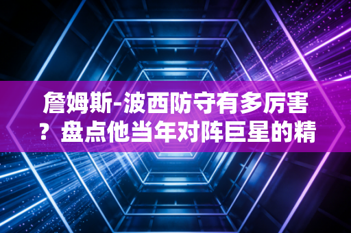 詹姆斯-波西防守有多厉害？盘点他当年对阵巨星的精彩防守瞬间！