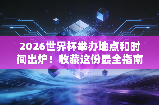 2026世界杯举办地点和时间出炉！收藏这份最全指南！