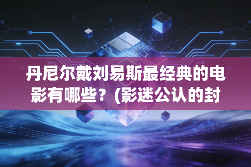 丹尼尔戴刘易斯最经典的电影有哪些？(影迷公认的封神之作)