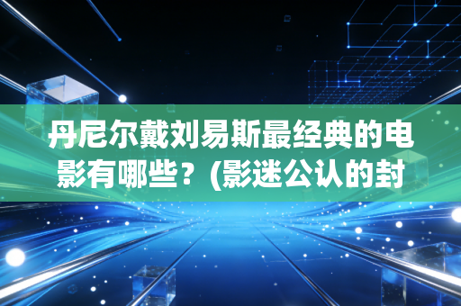丹尼尔戴刘易斯最经典的电影有哪些？(影迷公认的封神之作)
