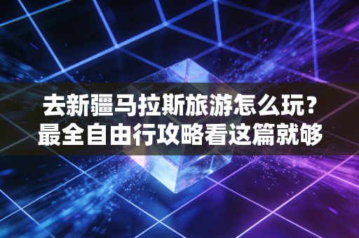 去新疆马拉斯旅游怎么玩？最全自由行攻略看这篇就够了！