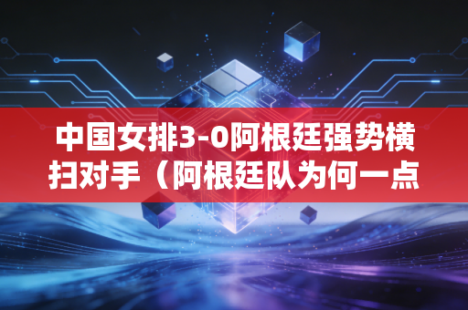 中国女排3-0阿根廷强势横扫对手（阿根廷队为何一点机会都没有）