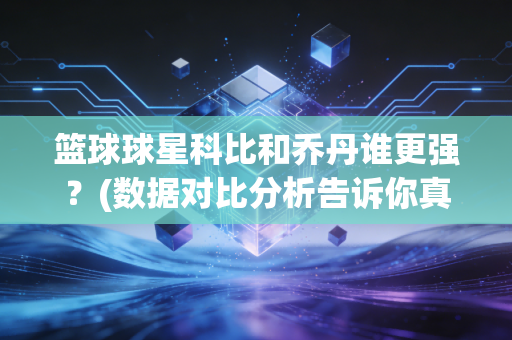 篮球球星科比和乔丹谁更强？(数据对比分析告诉你真实差距)