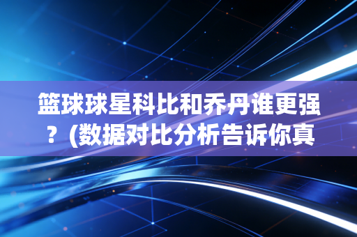 篮球球星科比和乔丹谁更强？(数据对比分析告诉你真实差距)