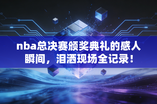 nba总决赛颁奖典礼的感人瞬间，泪洒现场全记录！